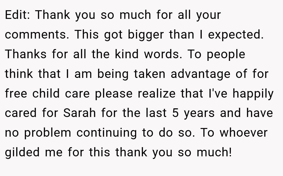 Edit: Thank you so much for all your comments. This got bigger than I expected. Thanks for all the kind words. To people think that I am being taken advantage of for free child care please realize that I've happily cared for Sarah for the last 5 years and have no problem continuing to do so. To whoever gilded me for this thank you so much!