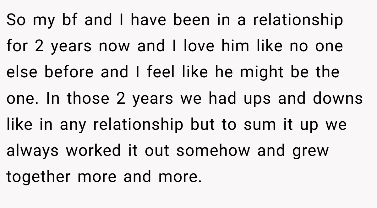 So my bf and I have been in a relationship for 2 years now and I love him like no one else before and I feel like he might be the one. In those 2 years we had ups and downs like in any relationship but to sum it up we always worked it out somehow and grew together more and more.