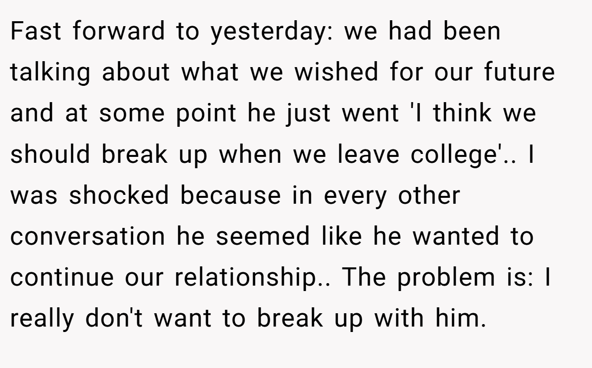Fast forward to yesterday: we had been talking about what we wished for our future and at some point he just went 'I think we should break up when we leave college'.. I was shocked because in every other conversation he seemed like he wanted to continue our relationship.. The problem is: I really don't want to break up with him.