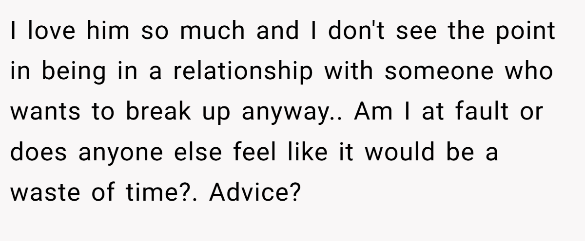 I love him so much and I don't see the point in being in a relationship with someone who wants to break up anyway.. Am I at fault or does anyone else feel like it would be a waste of time?. Advice?