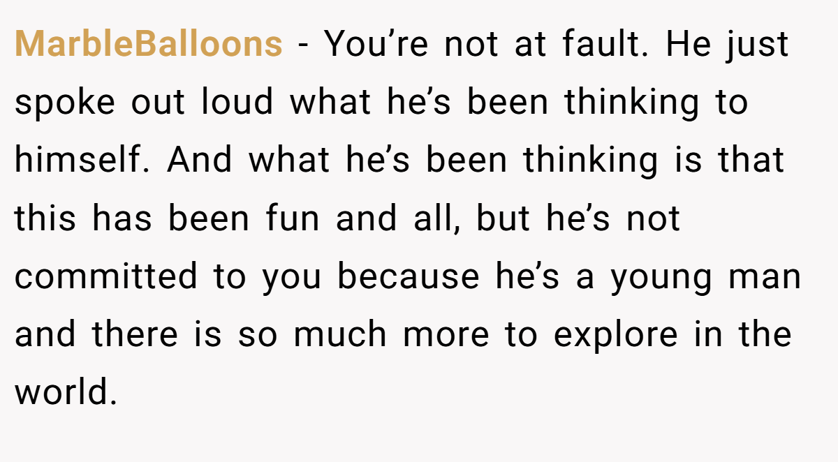 MarbleBalloons − You’re not at fault. He just spoke out loud what he’s been thinking to himself. And what he’s been thinking is that this has been fun and all, but he’s not committed to you because he’s a young man and there is so much more to explore in the world.