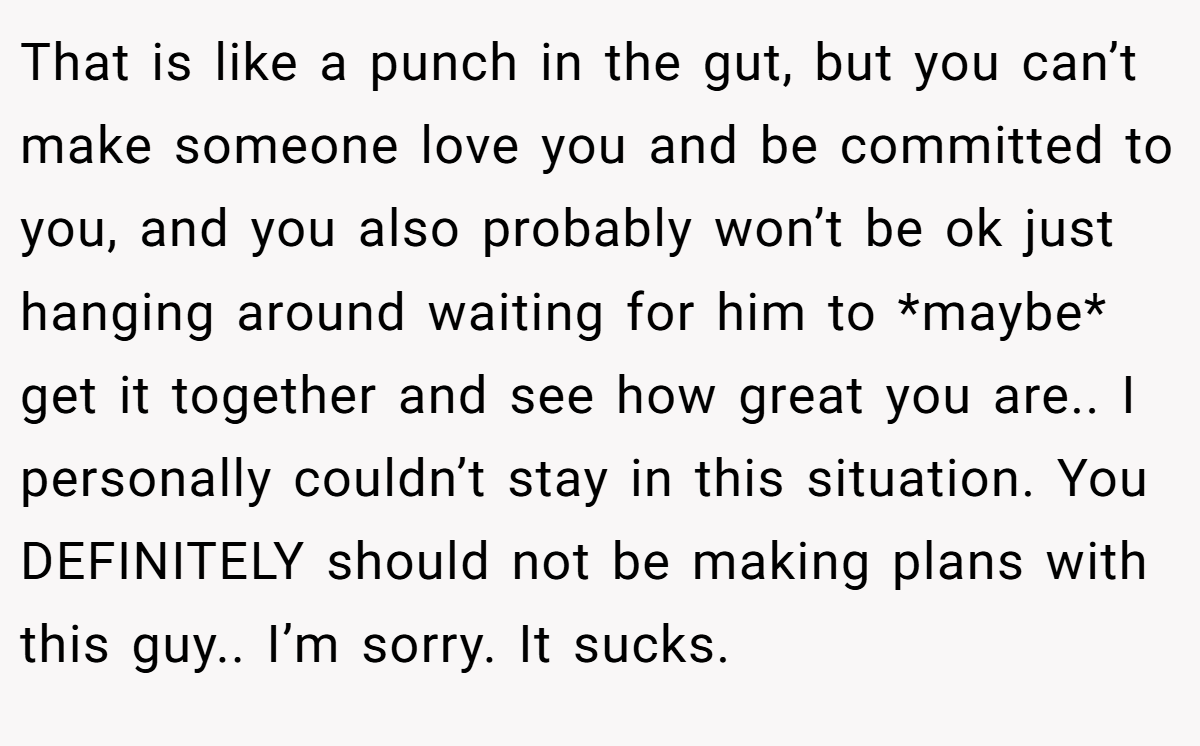 That is like a punch in the gut, but you can’t make someone love you and be committed to you, and you also probably won’t be ok just hanging around waiting for him to *maybe* get it together and see how great you are.. I personally couldn’t stay in this situation. You DEFINITELY should not be making plans with this guy.. I’m sorry. It sucks.