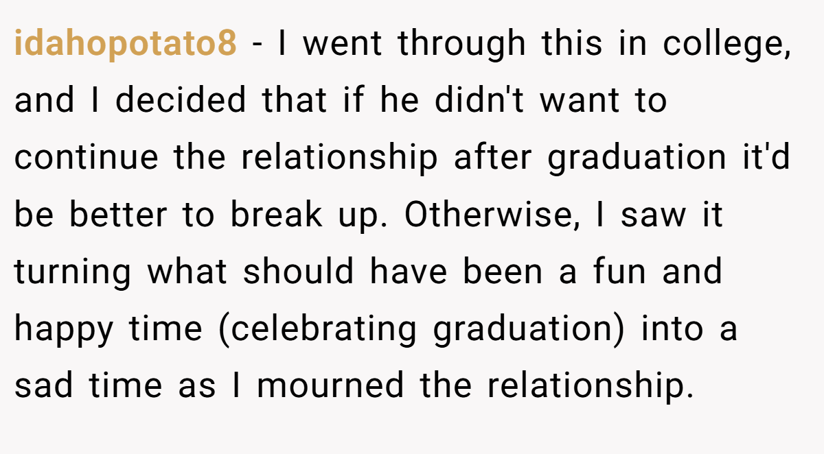 idahopotato8 − I went through this in college, and I decided that if he didn't want to continue the relationship after graduation it'd be better to break up. Otherwise, I saw it turning what should have been a fun and happy time (celebrating graduation) into a sad time as I mourned the relationship.