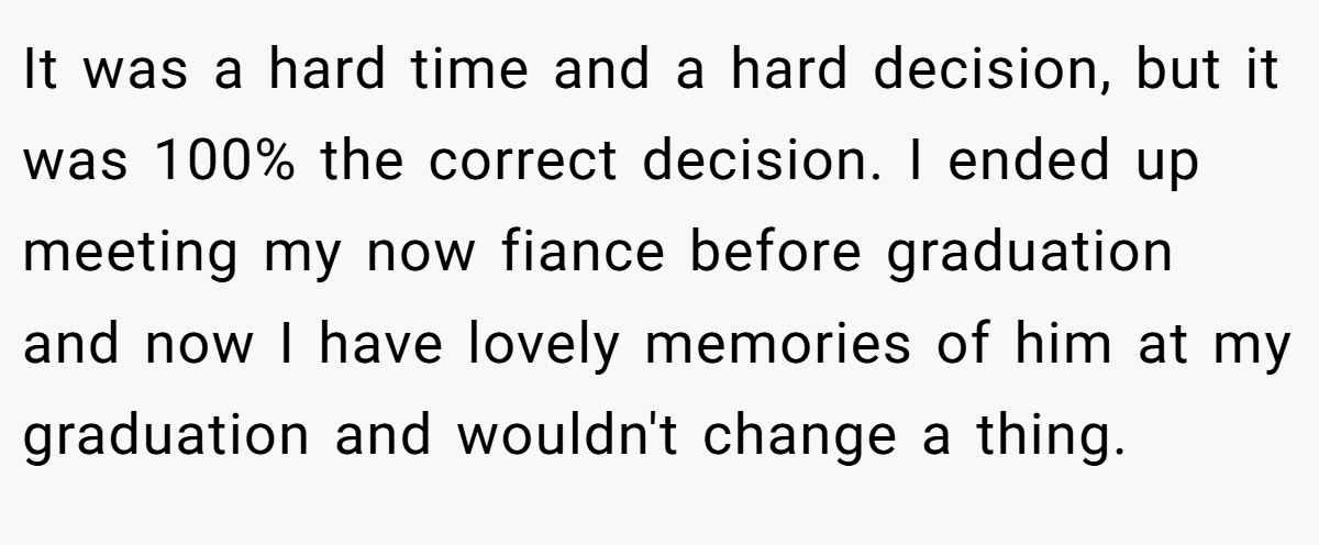 It was a hard time and a hard decision, but it was 100% the correct decision. I ended up meeting my now fiance before graduation and now I have lovely memories of him at my graduation and wouldn't change a thing.