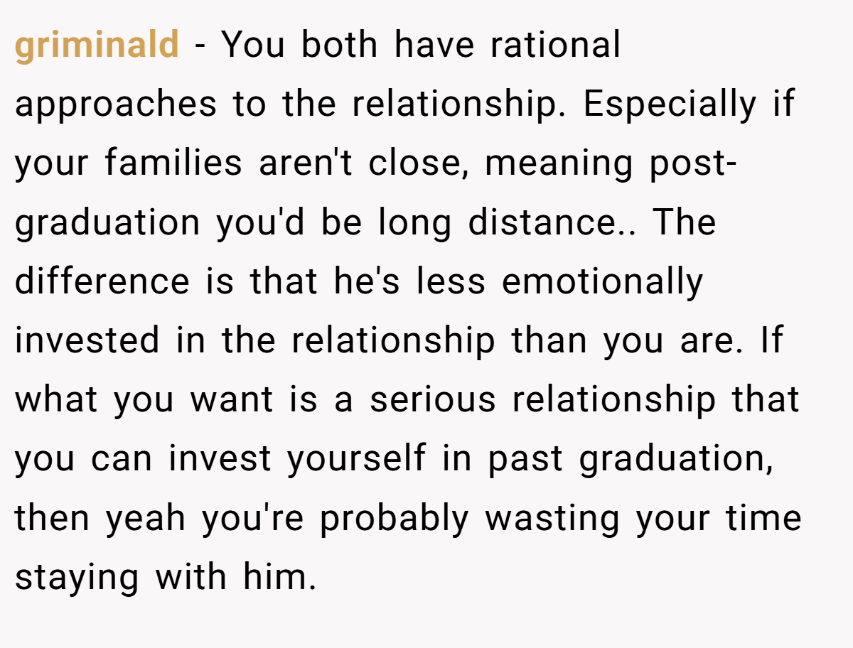 griminald − You both have rational approaches to the relationship. Especially if your families aren't close, meaning post-graduation you'd be long distance.. The difference is that he's less emotionally invested in the relationship than you are. If what you want is a serious relationship that you can invest yourself in past graduation, then yeah you're probably wasting your time staying with him.