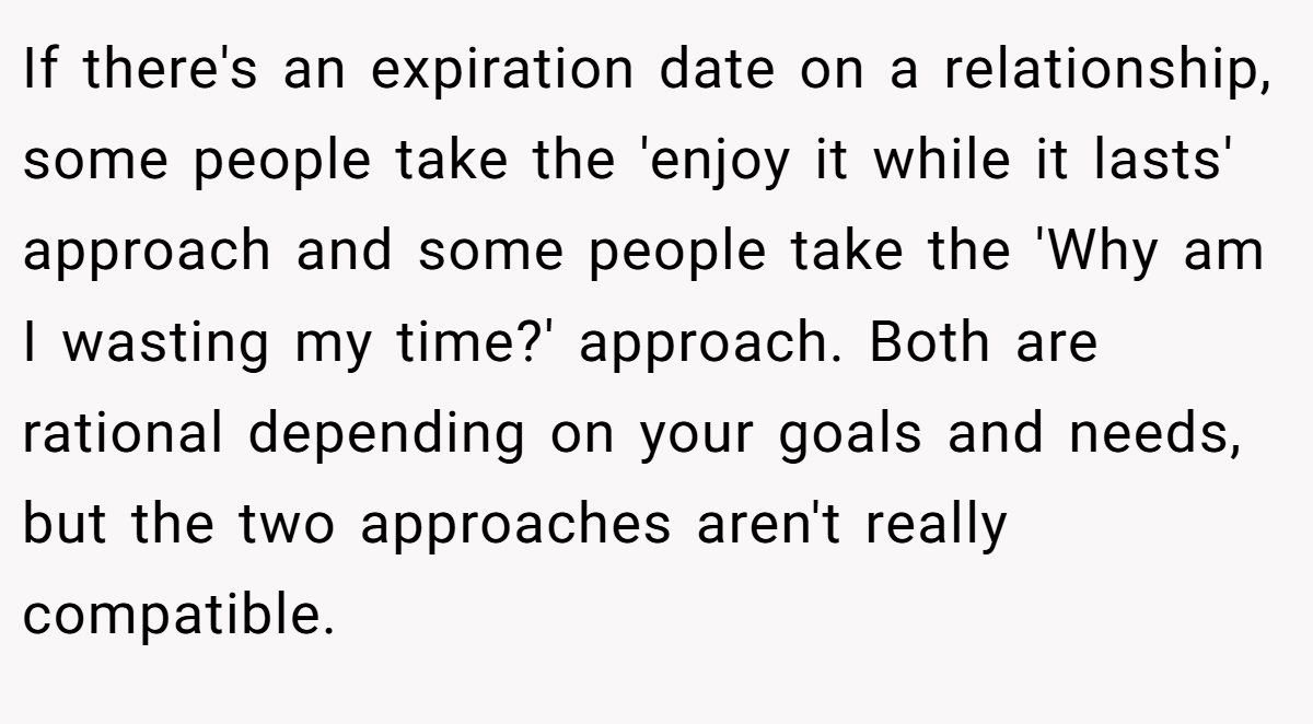 If there's an expiration date on a relationship, some people take the 'enjoy it while it lasts' approach and some people take the 'Why am I wasting my time?' approach. Both are rational depending on your goals and needs, but the two approaches aren't really compatible.