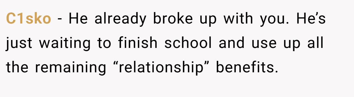 C1sko − He already broke up with you. He’s just waiting to finish school and use up all the remaining “relationship” benefits.