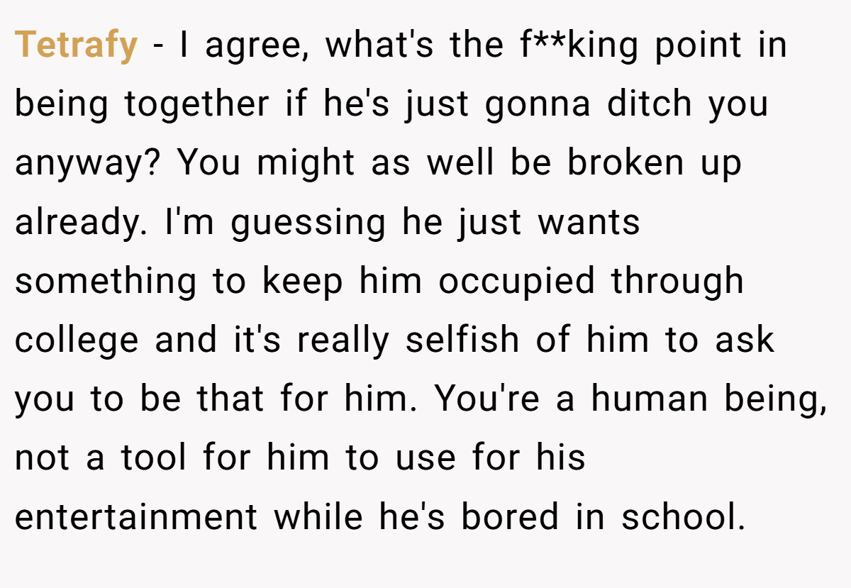 Tetrafy − I agree, what's the f**king point in being together if he's just gonna ditch you anyway? You might as well be broken up already. I'm guessing he just wants something to keep him occupied through college and it's really selfish of him to ask you to be that for him. You're a human being, not a tool for him to use for his entertainment while he's bored in school.