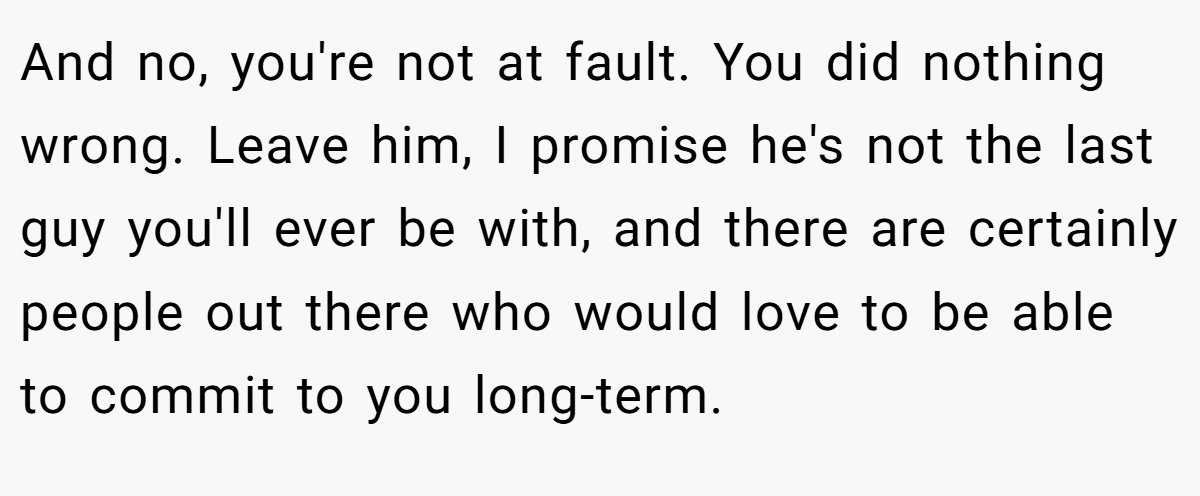 And no, you're not at fault. You did nothing wrong. Leave him, I promise he's not the last guy you'll ever be with, and there are certainly people out there who would love to be able to commit to you long-term.