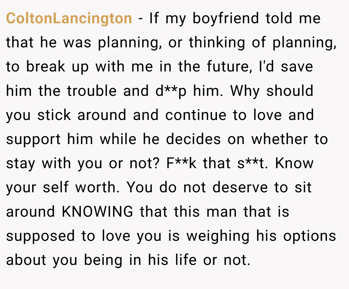 ColtonLancington − If my boyfriend told me that he was planning, or thinking of planning, to break up with me in the future, I'd save him the trouble and d**p him. Why should you stick around and continue to love and support him while he decides on whether to stay with you or not? F**k that s**t. Know your self worth. You do not deserve to sit around KNOWING that this man that is supposed to love you is weighing his options about you being in his life or not.