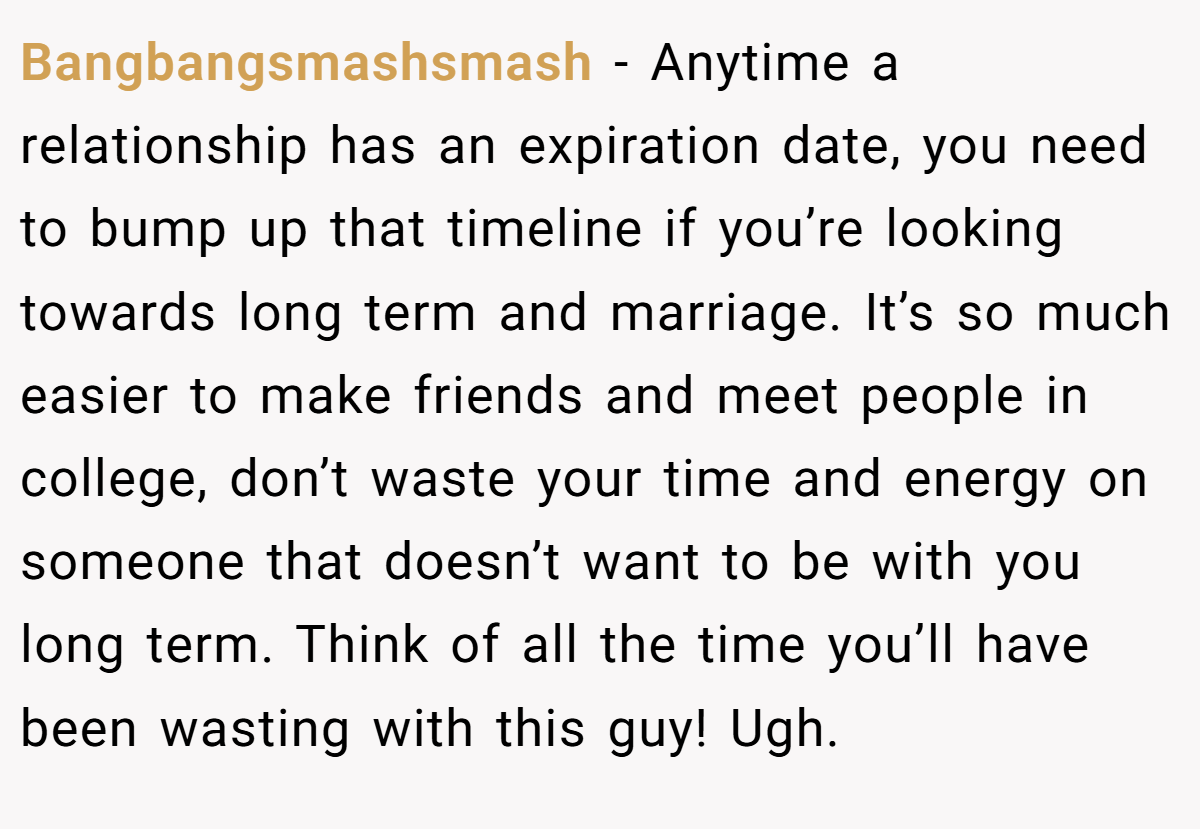 Bangbangsmashsmash − Anytime a relationship has an expiration date, you need to bump up that timeline if you’re looking towards long term and marriage. It’s so much easier to make friends and meet people in college, don’t waste your time and energy on someone that doesn’t want to be with you long term. Think of all the time you’ll have been wasting with this guy! Ugh.