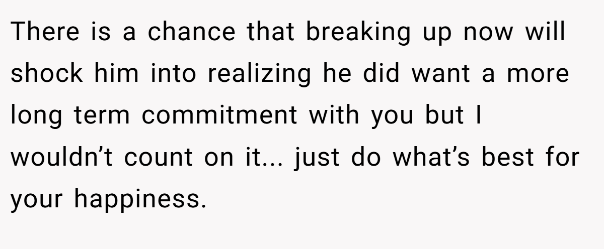 There is a chance that breaking up now will shock him into realizing he did want a more long term commitment with you but I wouldn’t count on it... just do what’s best for your happiness.