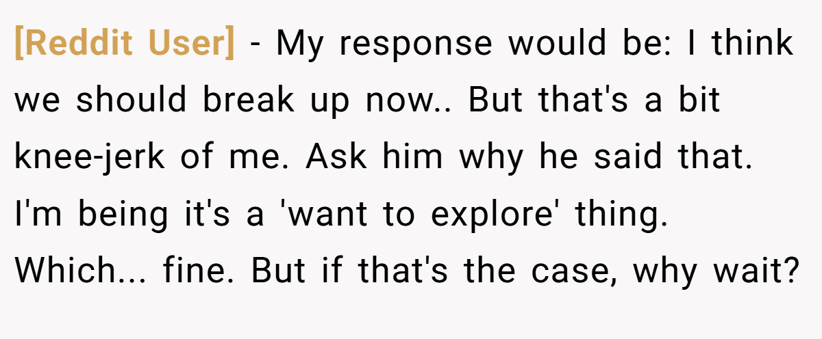 [Reddit User] − My response would be: I think we should break up now.. But that's a bit knee-jerk of me. Ask him why he said that. I'm being it's a 'want to explore' thing. Which... fine. But if that's the case, why wait?