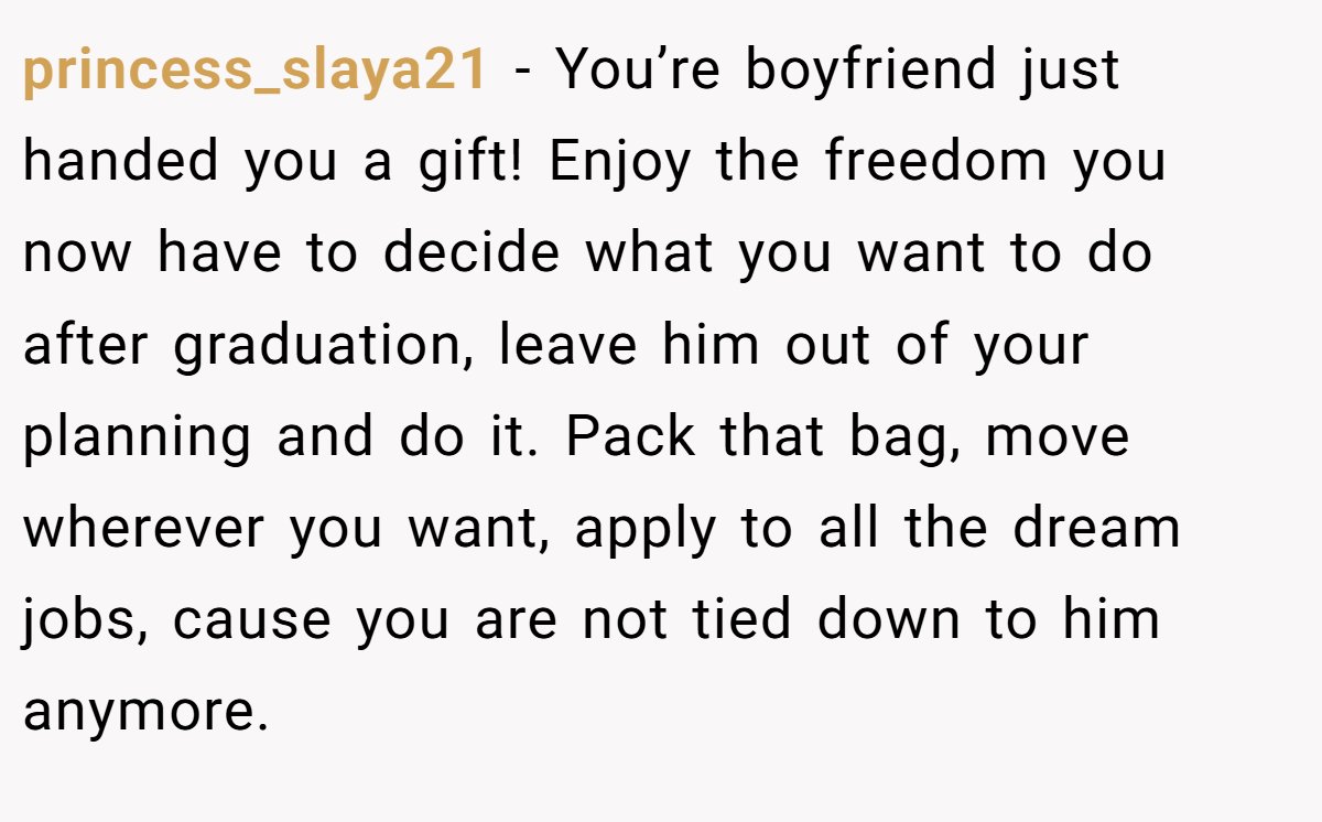 princess_slaya21 − You’re boyfriend just handed you a gift! Enjoy the freedom you now have to decide what you want to do after graduation, leave him out of your planning and do it. Pack that bag, move wherever you want, apply to all the dream jobs, cause you are not tied down to him anymore.