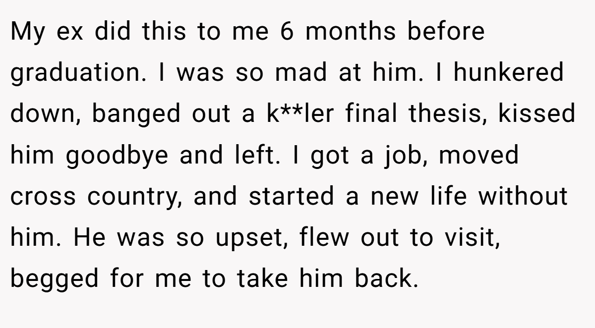 My ex did this to me 6 months before graduation. I was so mad at him. I hunkered down, banged out a k**ler final thesis, kissed him goodbye and left. I got a job, moved cross country, and started a new life without him. He was so upset, flew out to visit, begged for me to take him back.