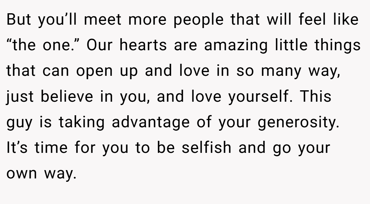 But you’ll meet more people that will feel like “the one.” Our hearts are amazing little things that can open up and love in so many way, just believe in you, and love yourself. This guy is taking advantage of your generosity. It’s time for you to be selfish and go your own way.