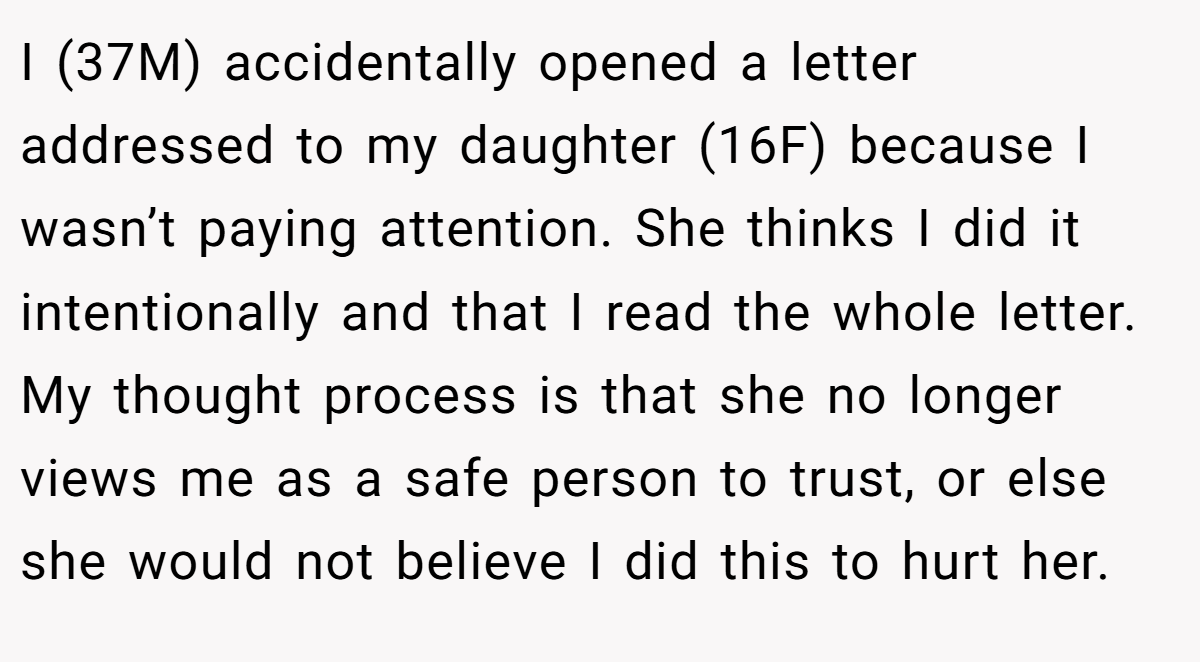 I (37M) accidentally opened a letter addressed to my daughter (16F) because I wasn’t paying attention. She thinks I did it intentionally and that I read the whole letter. My thought process is that she no longer views me as a safe person to trust, or else she would not believe I did this to hurt her.