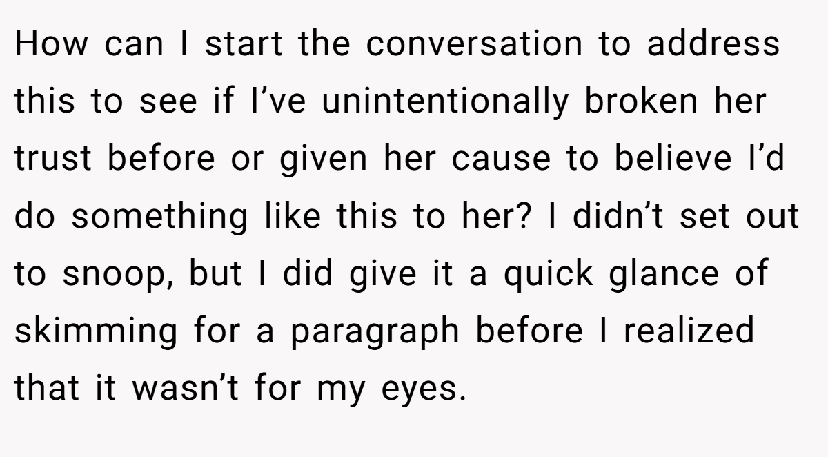 How can I start the conversation to address this to see if I’ve unintentionally broken her trust before or given her cause to believe I’d do something like this to her? I didn’t set out to snoop, but I did give it a quick glance of skimming for a paragraph before I realized that it wasn’t for my eyes.