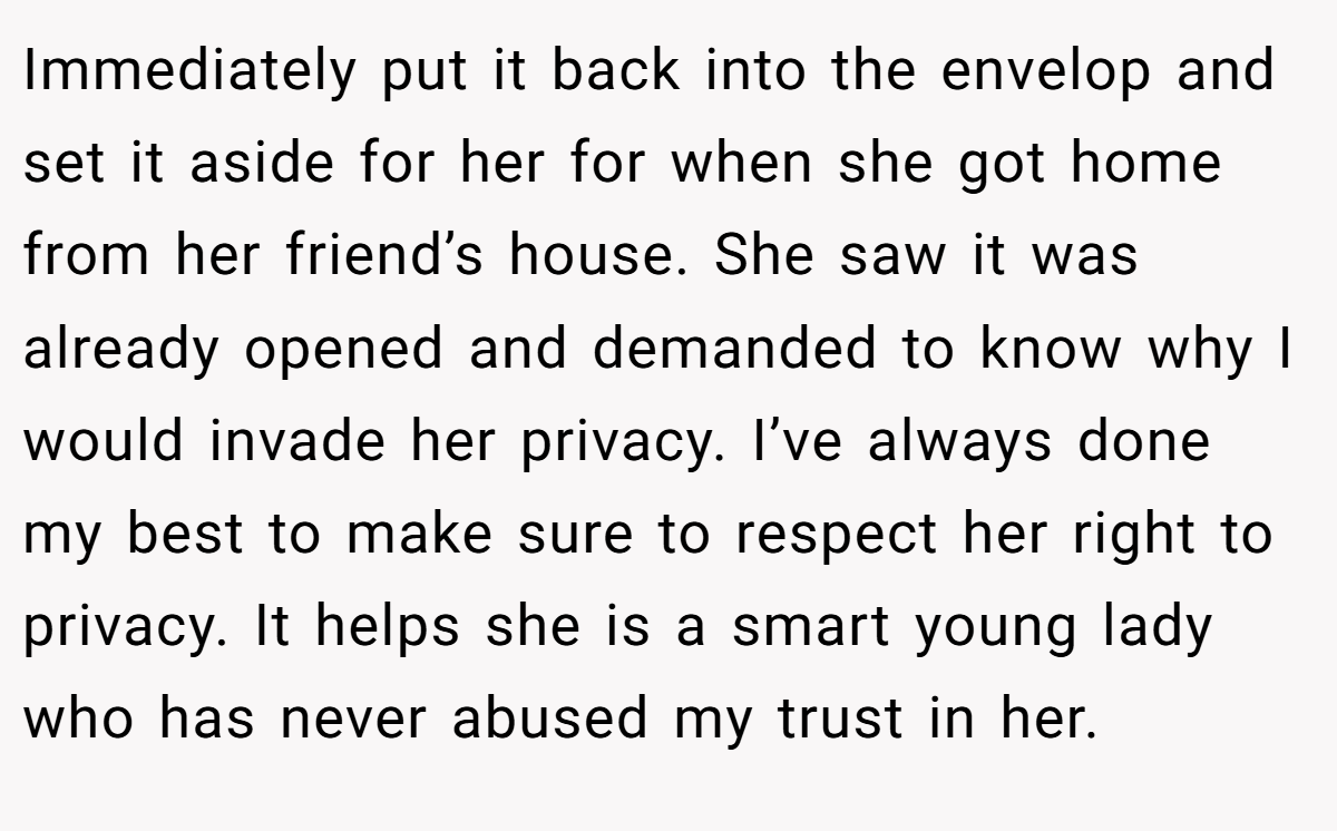 Immediately put it back into the envelop and set it aside for her for when she got home from her friend’s house. She saw it was already opened and demanded to know why I would invade her privacy. I’ve always done my best to make sure to respect her right to privacy. It helps she is a smart young lady who has never abused my trust in her.