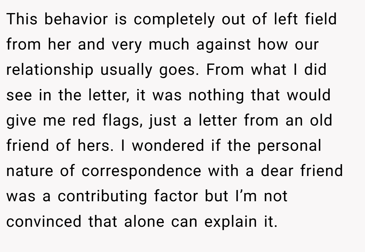 This behavior is completely out of left field from her and very much against how our relationship usually goes. From what I did see in the letter, it was nothing that would give me red flags, just a letter from an old friend of hers. I wondered if the personal nature of correspondence with a dear friend was a contributing factor but I’m not convinced that alone can explain it.