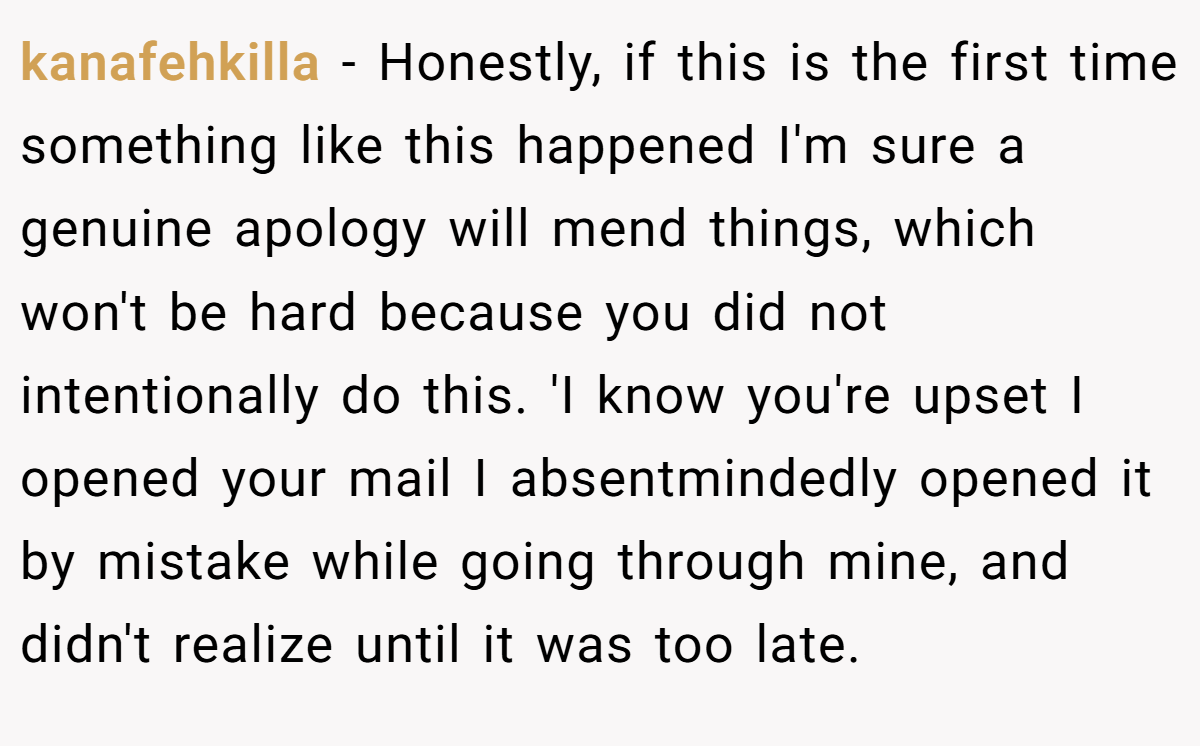 kanafehkilla − Honestly, if this is the first time something like this happened I'm sure a genuine apology will mend things, which won't be hard because you did not intentionally do this. 'I know you're upset I opened your mail I absentmindedly opened it by mistake while going through mine, and didn't realize until it was too late. 