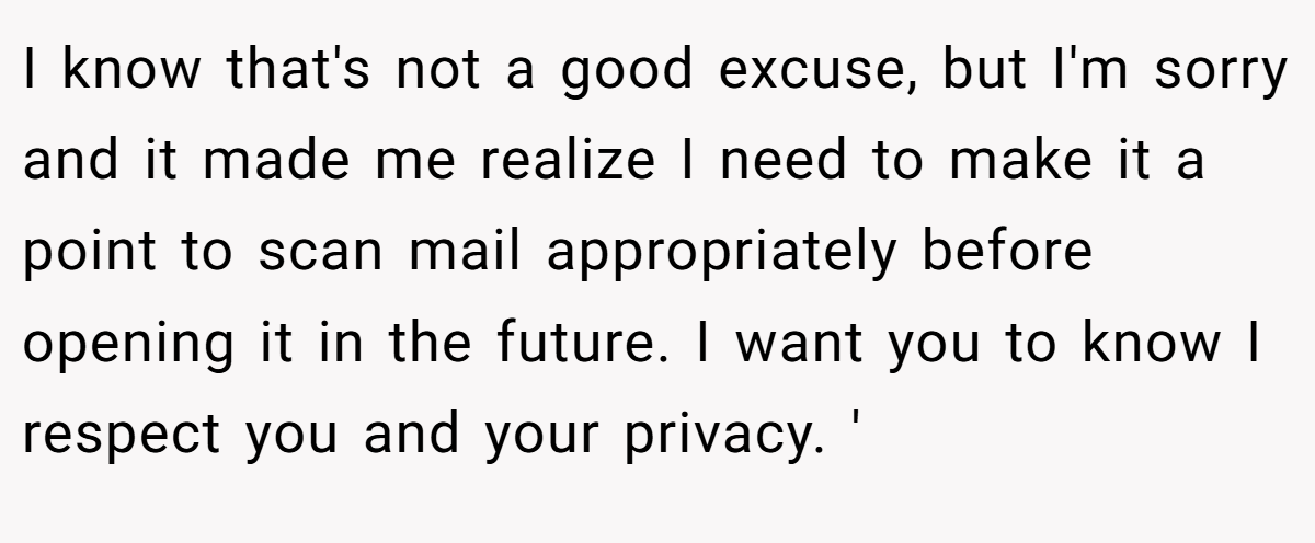 I know that's not a good excuse, but I'm sorry and it made me realize I need to make it a point to scan mail appropriately before opening it in the future. I want you to know I respect you and your privacy. '