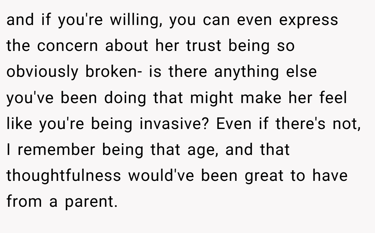 and if you're willing, you can even express the concern about her trust being so obviously broken- is there anything else you've been doing that might make her feel like you're being invasive? Even if there's not, I remember being that age, and that thoughtfulness would've been great to have from a parent. 