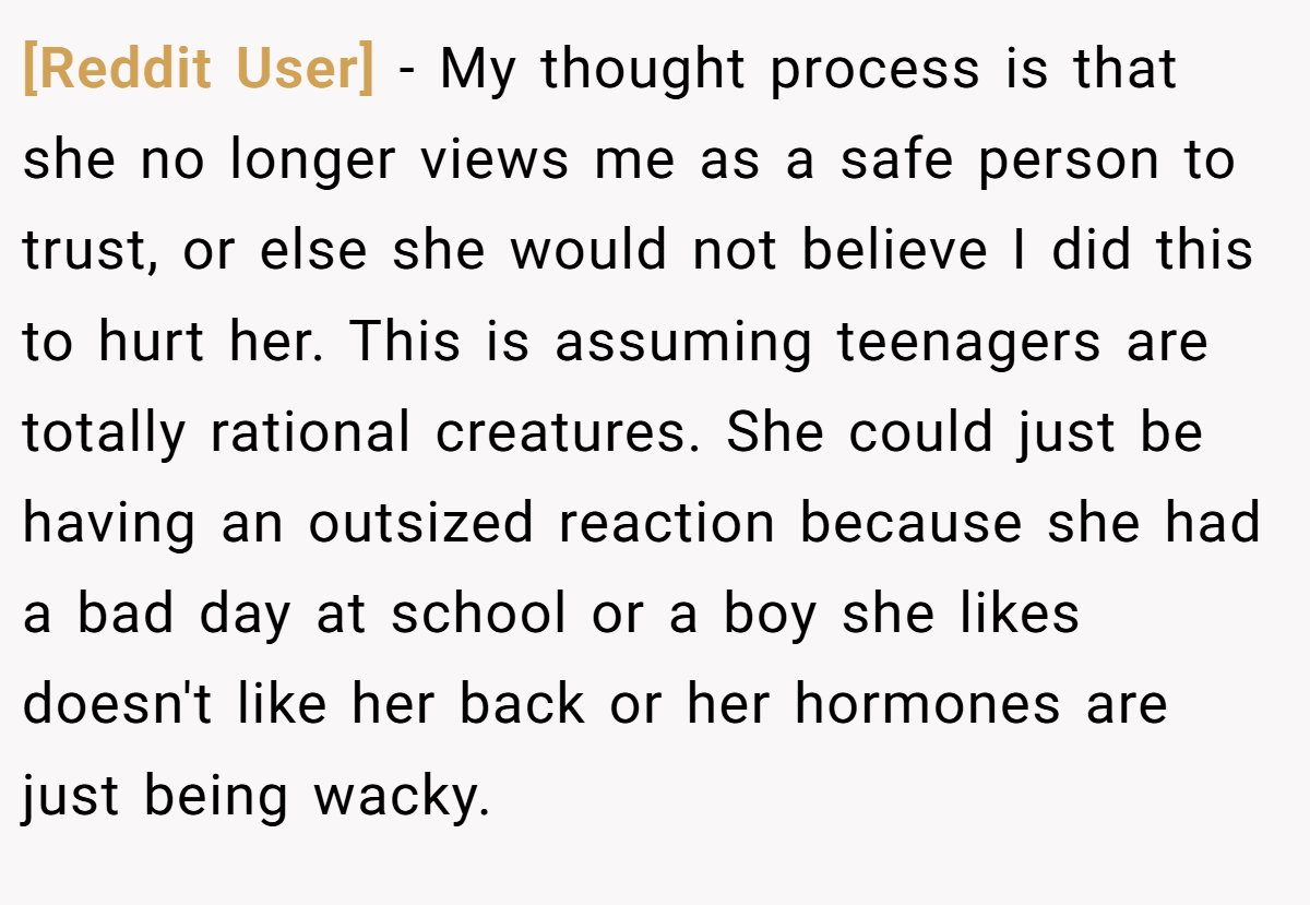 [Reddit User] − My thought process is that she no longer views me as a safe person to trust, or else she would not believe I did this to hurt her. This is assuming teenagers are totally rational creatures. She could just be having an outsized reaction because she had a bad day at school or a boy she likes doesn't like her back or her hormones are just being wacky.