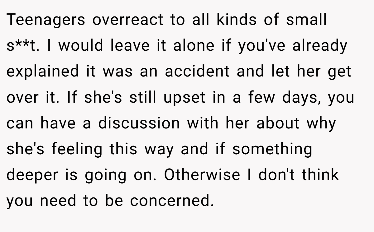 Teenagers overreact to all kinds of small s**t. I would leave it alone if you've already explained it was an accident and let her get over it. If she's still upset in a few days, you can have a discussion with her about why she's feeling this way and if something deeper is going on. Otherwise I don't think you need to be concerned.