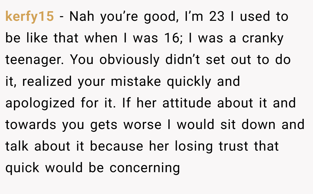 kerfy15 − Nah you’re good, I’m 23 I used to be like that when I was 16; I was a cranky teenager. You obviously didn’t set out to do it, realized your mistake quickly and apologized for it. If her attitude about it and towards you gets worse I would sit down and talk about it because her losing trust that quick would be concerning