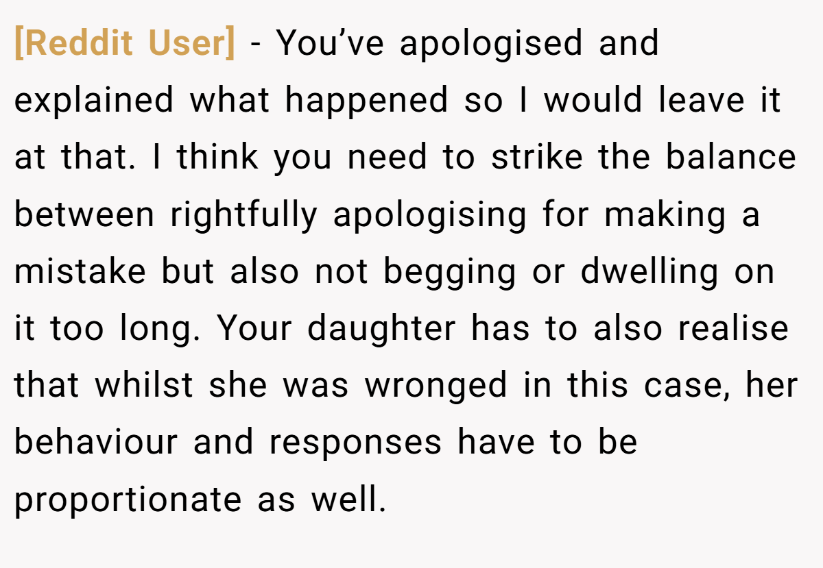 [Reddit User] − You’ve apologised and explained what happened so I would leave it at that. I think you need to strike the balance between rightfully apologising for making a mistake but also not begging or dwelling on it too long. Your daughter has to also realise that whilst she was wronged in this case, her behaviour and responses have to be proportionate as well.