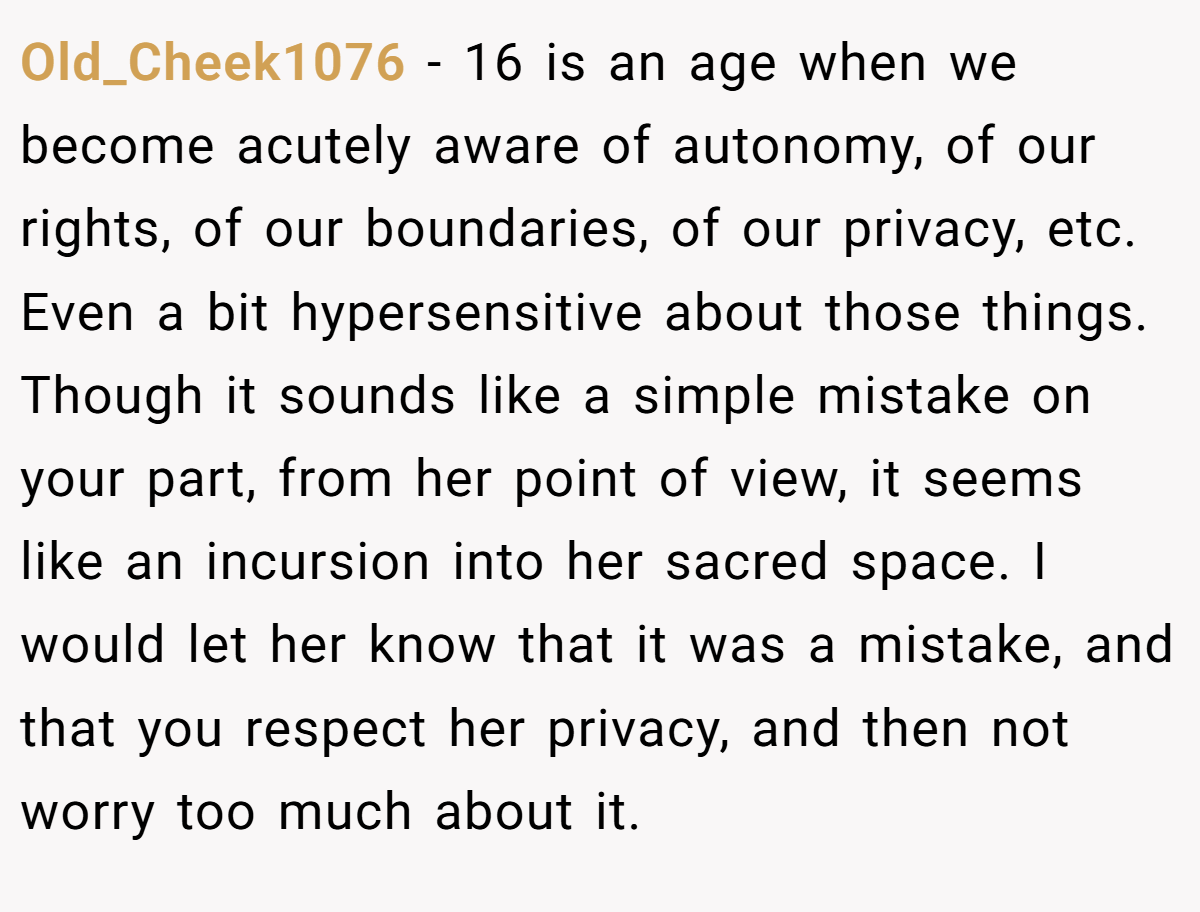 Old_Cheek1076 − 16 is an age when we become acutely aware of autonomy, of our rights, of our boundaries, of our privacy, etc. Even a bit hypersensitive about those things. Though it sounds like a simple mistake on your part, from her point of view, it seems like an incursion into her sacred space. I would let her know that it was a mistake, and that you respect her privacy, and then not worry too much about it.