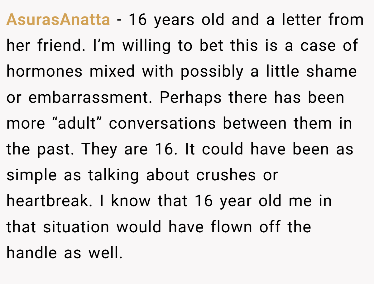 AsurasAnatta − 16 years old and a letter from her friend. I’m willing to bet this is a case of hormones mixed with possibly a little shame or embarrassment. Perhaps there has been more “adult” conversations between them in the past. They are 16. It could have been as simple as talking about crushes or heartbreak. I know that 16 year old me in that situation would have flown off the handle as well.