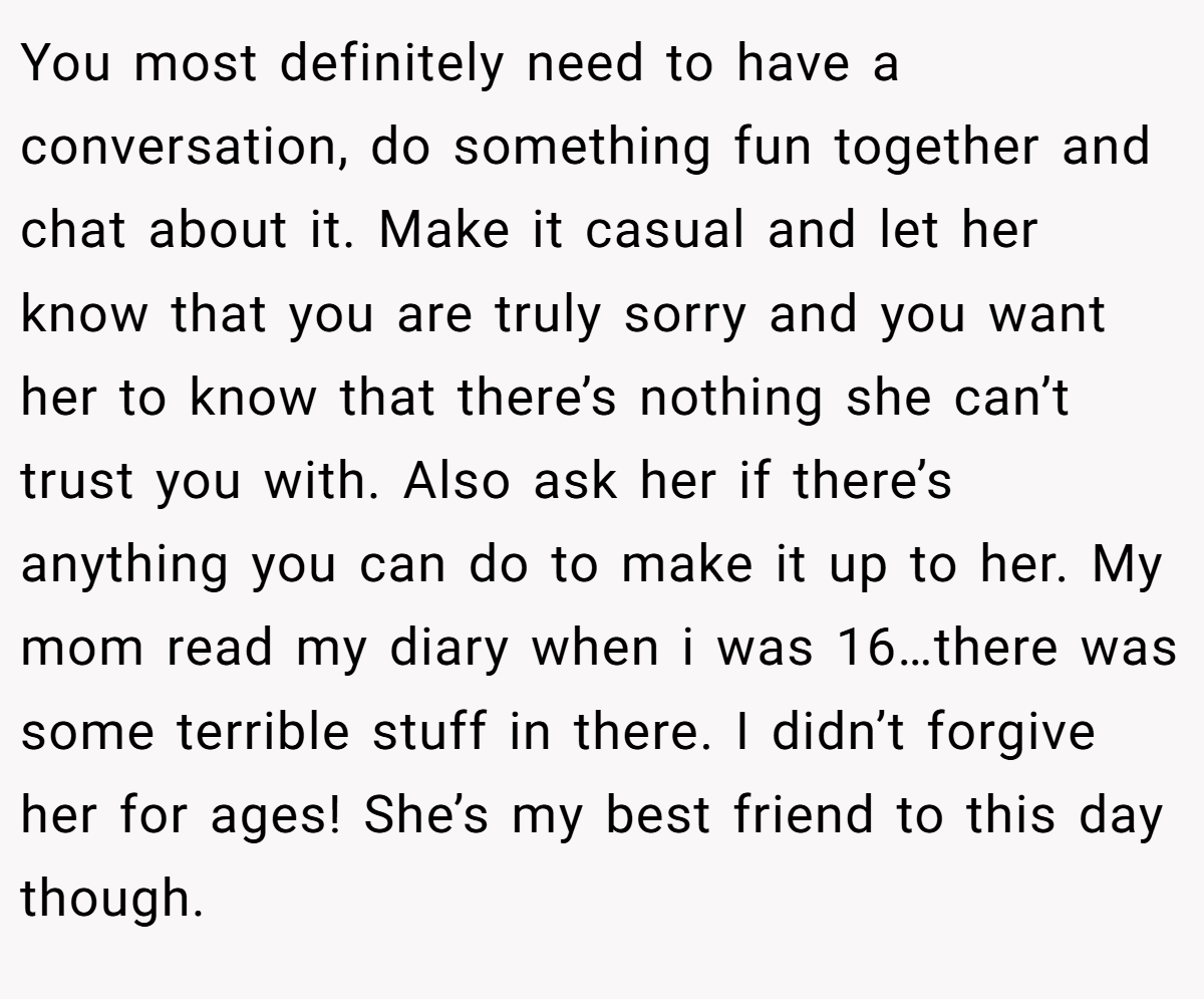 You most definitely need to have a conversation, do something fun together and chat about it. Make it casual and let her know that you are truly sorry and you want her to know that there’s nothing she can’t trust you with. Also ask her if there’s anything you can do to make it up to her. My mom read my diary when i was 16…there was some terrible stuff in there. I didn’t forgive her for ages! She’s my best friend to this day though.