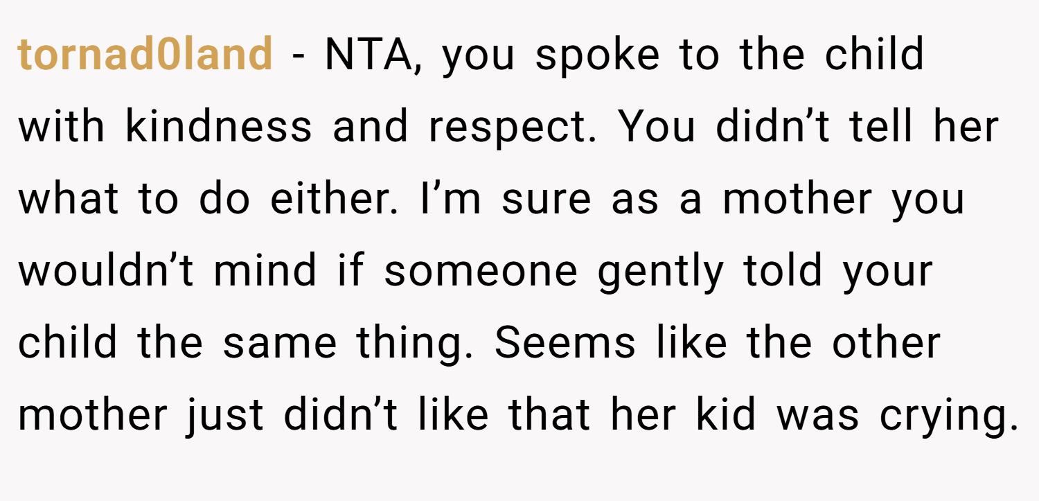tornad0land − NTA, you spoke to the child with kindness and respect. You didn’t tell her what to do either. I’m sure as a mother you wouldn’t mind if someone gently told your child the same thing. Seems like the other mother just didn’t like that her kid was crying.