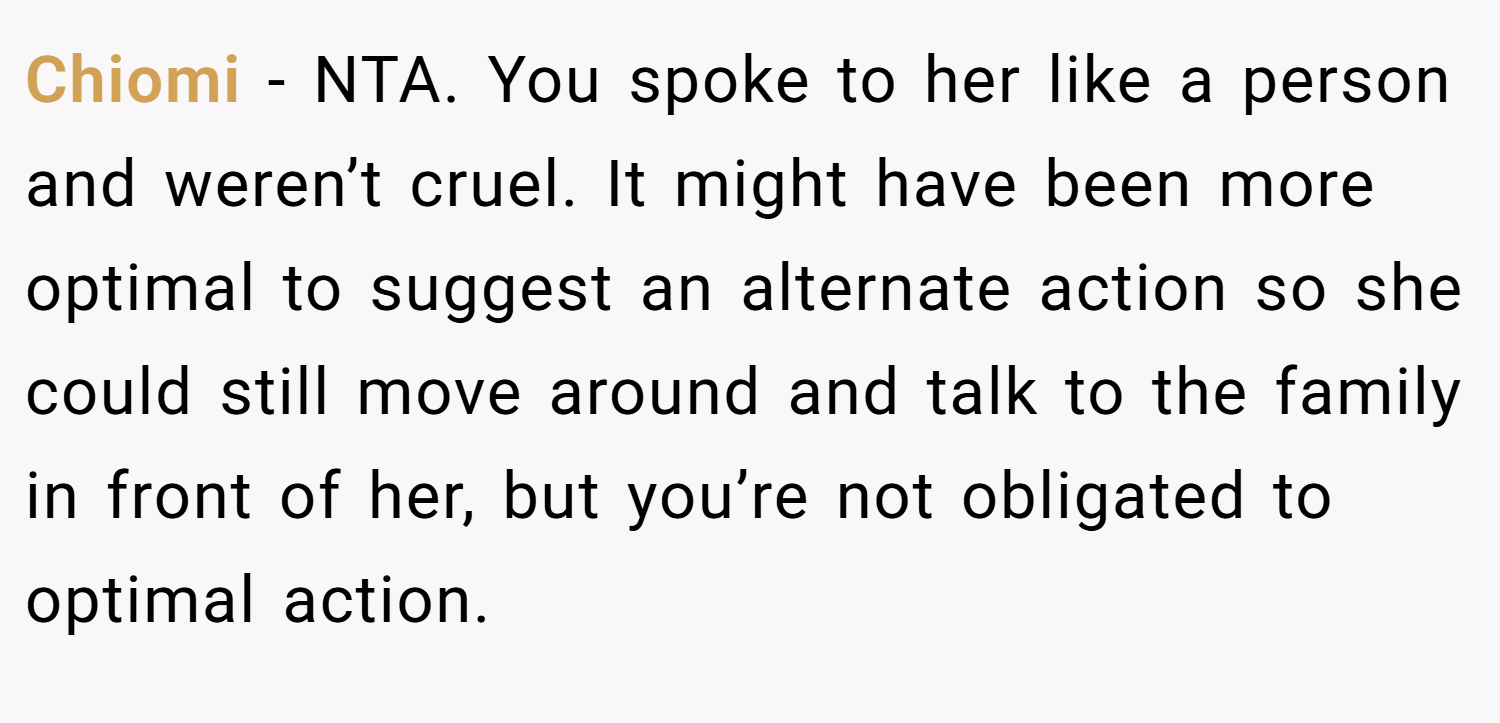 Chiomi − NTA. You spoke to her like a person and weren’t cruel. It might have been more optimal to suggest an alternate action so she could still move around and talk to the family in front of her, but you’re not obligated to optimal action.