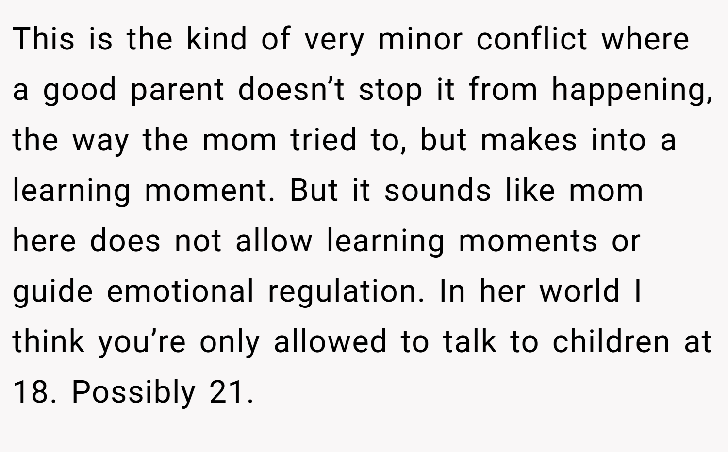 This is the kind of very minor conflict where a good parent doesn’t stop it from happening, the way the mom tried to, but makes into a learning moment. But it sounds like mom here does not allow learning moments or guide emotional regulation. In her world I think you’re only allowed to talk to children at 18. Possibly 21.