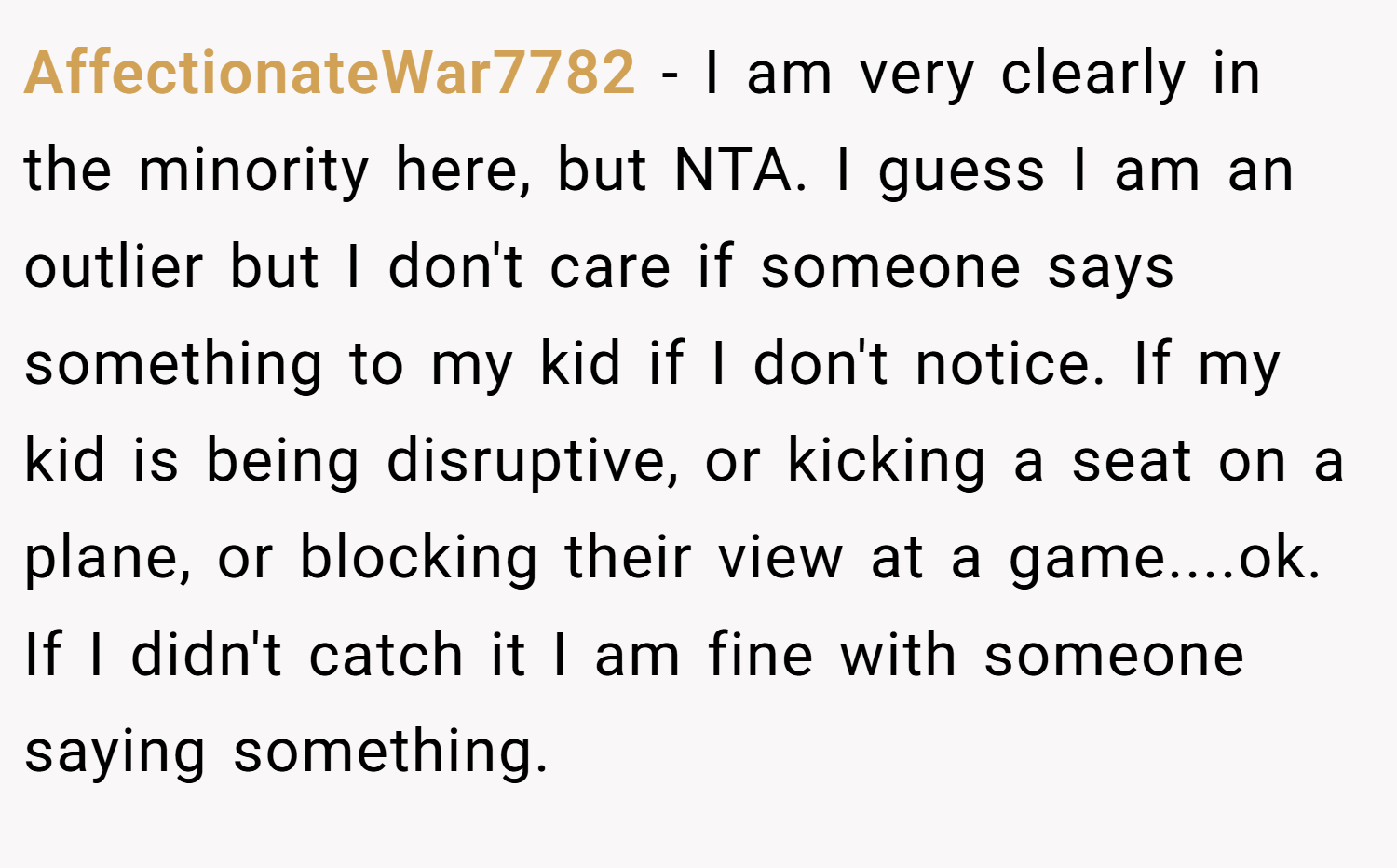 AffectionateWar7782 − I am very clearly in the minority here, but NTA. I guess I am an outlier but I don't care if someone says something to my kid if I don't notice. If my kid is being disruptive, or kicking a seat on a plane, or blocking their view at a game....ok. If I didn't catch it I am fine with someone saying something.