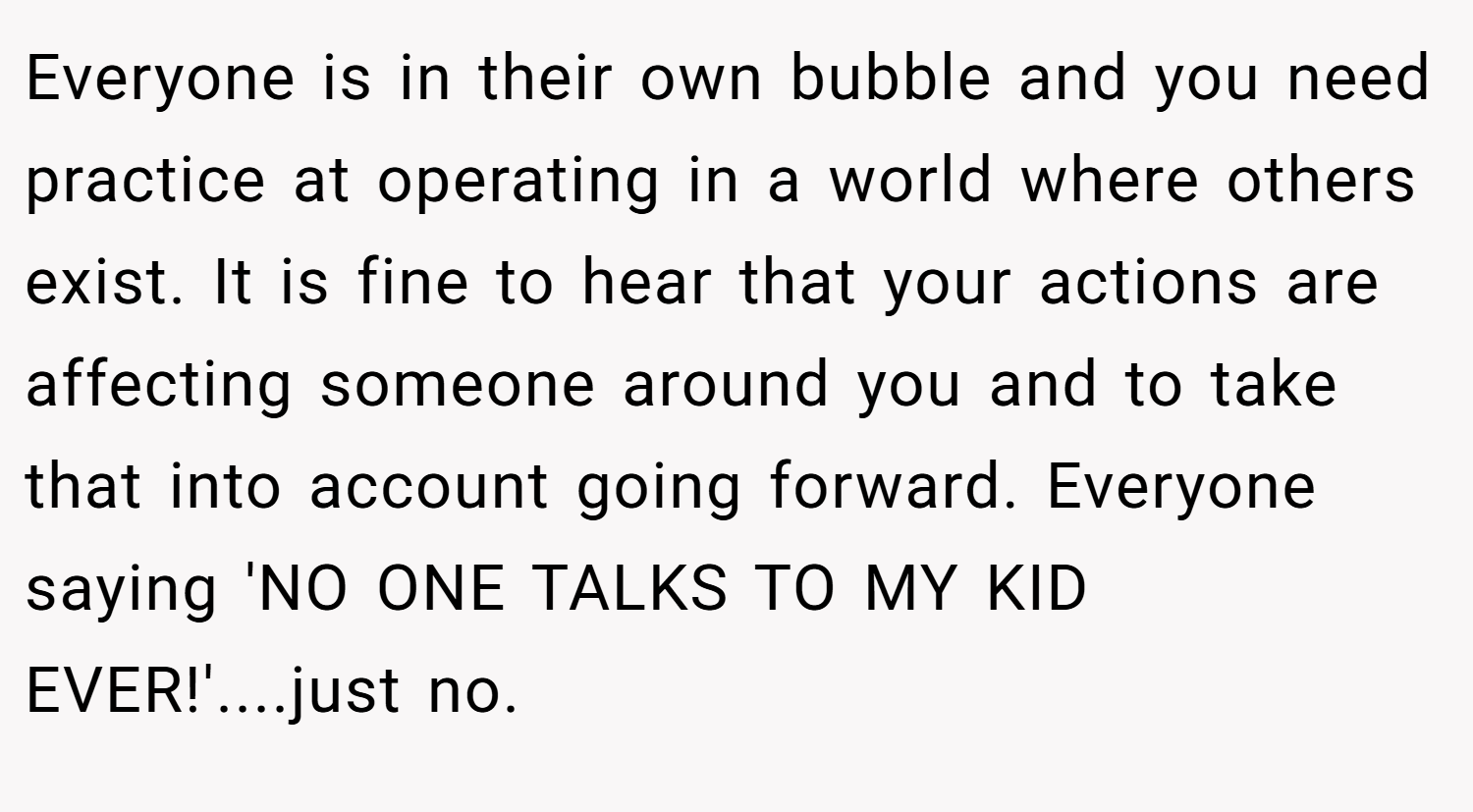 Everyone is in their own bubble and you need practice at operating in a world where others exist. It is fine to hear that your actions are affecting someone around you and to take that into account going forward. Everyone saying 'NO ONE TALKS TO MY KID EVER!'....just no.