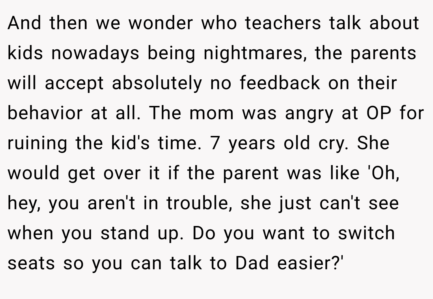 And then we wonder who teachers talk about kids nowadays being nightmares, the parents will accept absolutely no feedback on their behavior at all. The mom was angry at OP for ruining the kid's time. 7 years old cry. She would get over it if the parent was like 'Oh, hey, you aren't in trouble, she just can't see when you stand up. Do you want to switch seats so you can talk to Dad easier?'