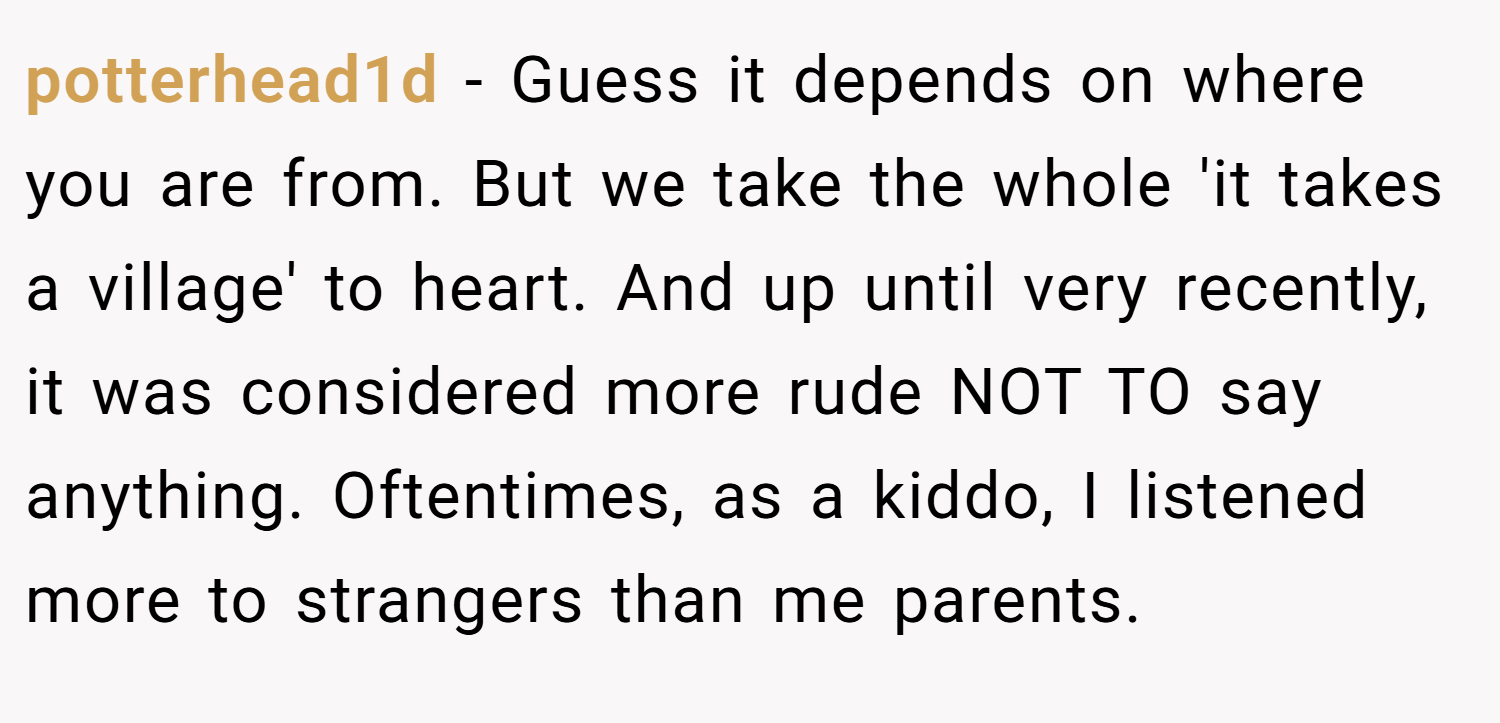 potterhead1d − Guess it depends on where you are from. But we take the whole 'it takes a village' to heart. And up until very recently, it was considered more rude NOT TO say anything. Oftentimes, as a kiddo, I listened more to strangers than me parents.