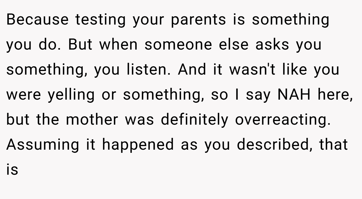Because testing your parents is something you do. But when someone else asks you something, you listen. And it wasn't like you were yelling or something, so I say NAH here, but the mother was definitely overreacting. Assuming it happened as you described, that is