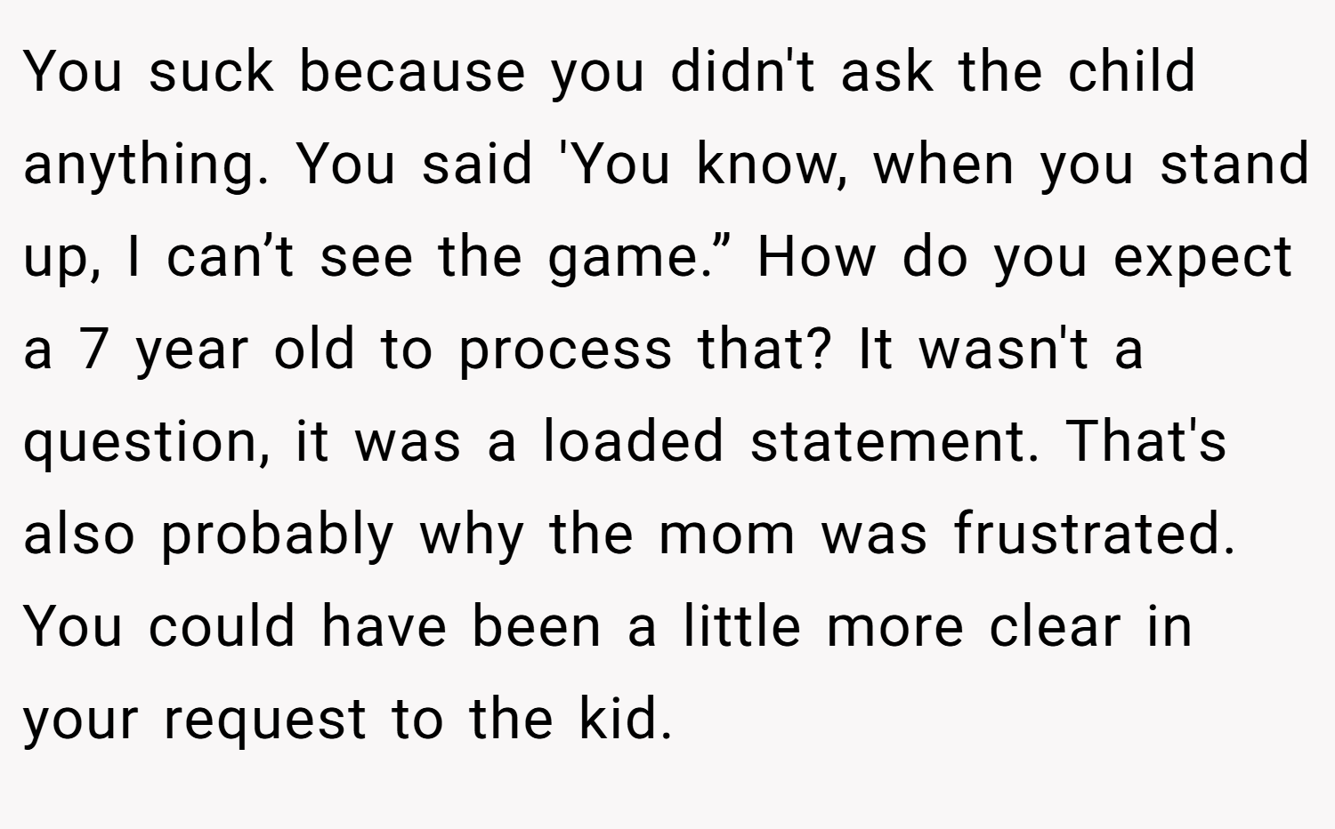 You suck because you didn't ask the child anything. You said 'You know, when you stand up, I can’t see the game.” How do you expect a 7 year old to process that? It wasn't a question, it was a loaded statement. That's also probably why the mom was frustrated. You could have been a little more clear in your request to the kid. 