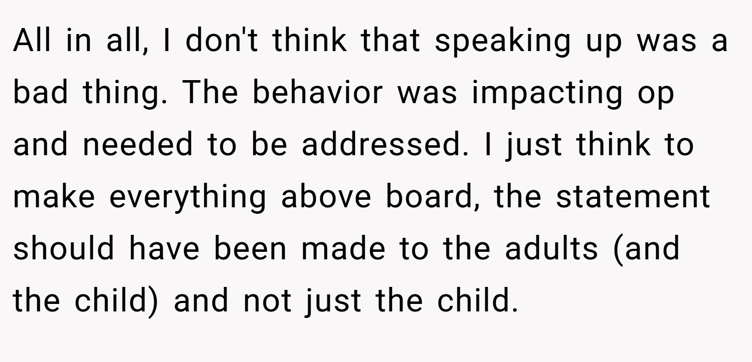 All in all, I don't think that speaking up was a bad thing. The behavior was impacting op and needed to be addressed. I just think to make everything above board, the statement should have been made to the adults (and the child) and not just the child.