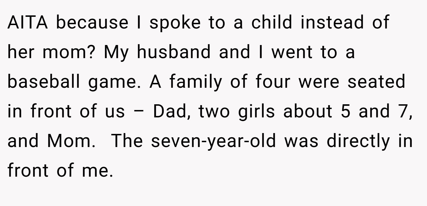 AITA because I spoke to a child instead of her mom? My husband and I went to a baseball game. A family of four were seated in front of us – Dad, two girls about 5 and 7, and Mom.  The seven-year-old was directly in front of me.
