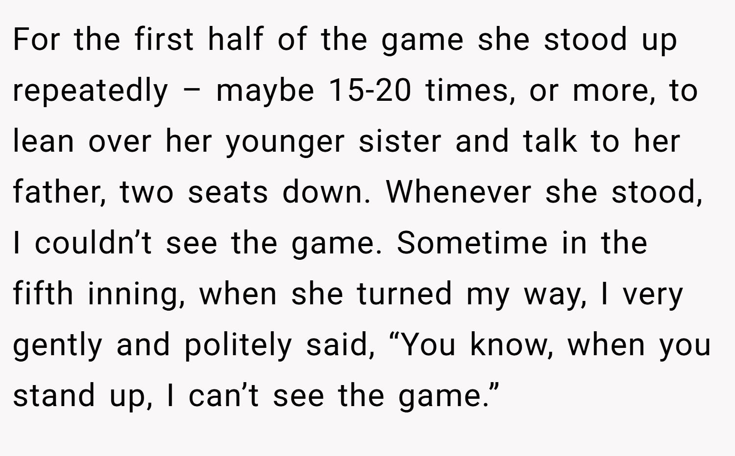 For the first half of the game she stood up repeatedly – maybe 15-20 times, or more, to lean over her younger sister and talk to her father, two seats down. Whenever she stood, I couldn’t see the game. Sometime in the fifth inning, when she turned my way, I very gently and politely said, “You know, when you stand up, I can’t see the game.” 