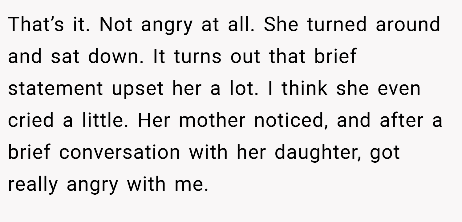 That’s it. Not angry at all. She turned around and sat down. It turns out that brief statement upset her a lot. I think she even cried a little. Her mother noticed, and after a brief conversation with her daughter, got really angry with me.