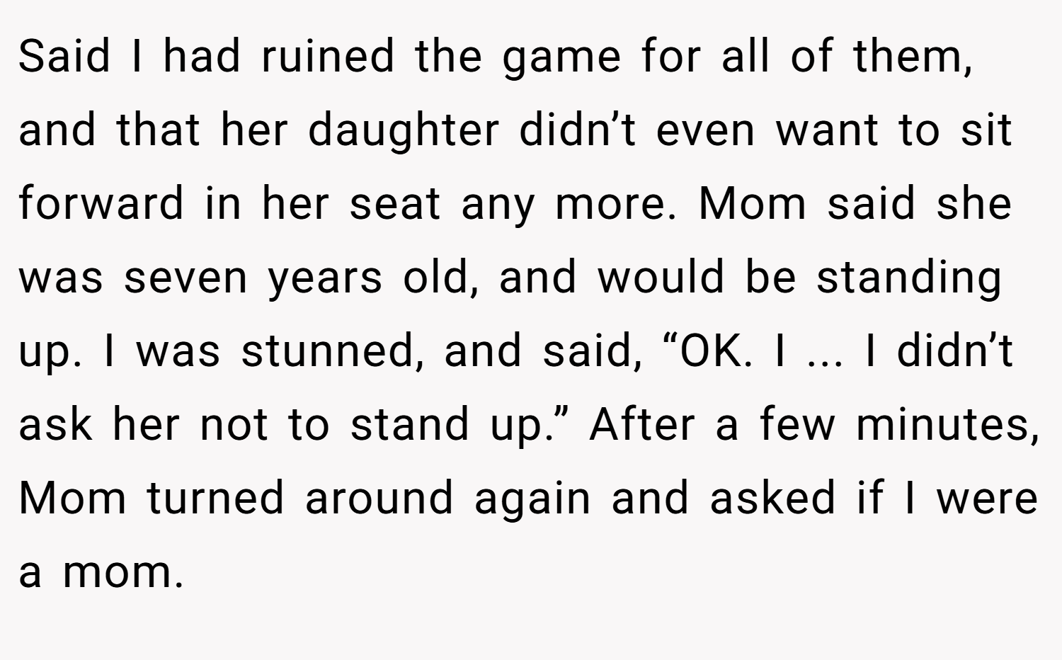 Said I had ruined the game for all of them, and that her daughter didn’t even want to sit forward in her seat any more. Mom said she was seven years old, and would be standing up. I was stunned, and said, “OK. I ... I didn’t ask her not to stand up.” After a few minutes, Mom turned around again and asked if I were a mom.