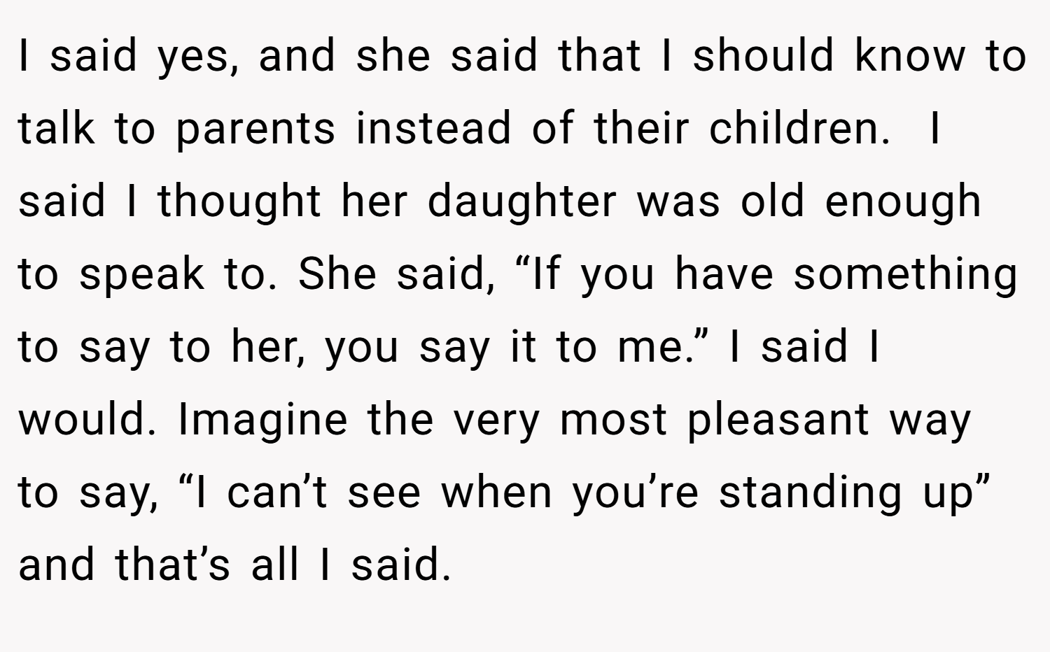 I said yes, and she said that I should know to talk to parents instead of their children.  I said I thought her daughter was old enough to speak to. She said, “If you have something to say to her, you say it to me.” I said I would. Imagine the very most pleasant way to say, “I can’t see when you’re standing up” and that’s all I said.