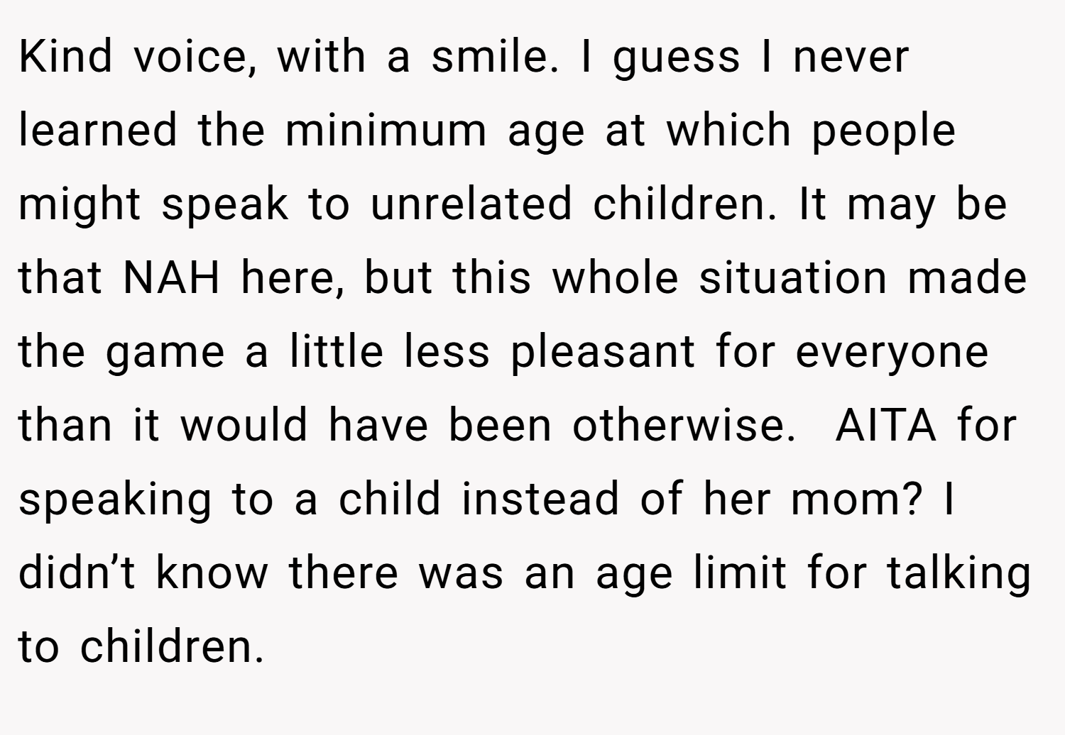 Kind voice, with a smile. I guess I never learned the minimum age at which people might speak to unrelated children. It may be that NAH here, but this whole situation made the game a little less pleasant for everyone than it would have been otherwise.  AITA for speaking to a child instead of her mom? I didn’t know there was an age limit for talking to children.